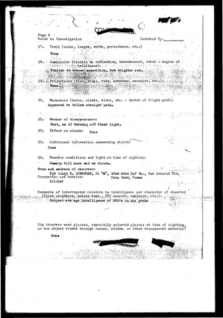 c> p*Se 2 
Guide to Investigation • . - Incident He. 
17, Trail (color, length,, width, persistance, etc*) 
N o n e • " . . < ; • ' ' ••..-•'•. ,-• ..' • ' - • • : ' ' • [ • / . ' • . • • • • . ;"•"• ; 
18, . Luminosity (visible by reflection/ incandescent, other- - degree of, - 
:.• • ••/V^f^'^•-'• ;/:rvs';%febrilliance)rv;^-• .-•.•/r,;p[hr::' ':"'^'•• &'::'")i^;'-^ :--v-^0:^• 
20. Maneuvers (turns, climbs, dives, etc. 
Appeared to follow straight * 
- sketch of flight path) 
21. Manner of disappearance: 
Piaat, as if ttaming off flash light»v 
22, Effect on clouds: 
23. Additional information conc-erning object:^ 
24, Weather conditions and l i g h t a t time of sightingt 
Nearly fu 11 sioon arrd no clouds • 
Nam.6r.and. address a t observers. •_ ..,...''.; 
S~gt La'xtey S» IXTUSKJBD^ Co "A", 42nd Armd Inf/ Bn,* 2nd Armored 
Occupation and hobbie-s: Caap 3ood, Texas 
Soldier -.•..... 
Comments of Interrogator relative to intelligence and character of observer 
^.policer-'.dept. .>_..F&r^.ri.e.ce-rd s r. > 
Did observer wear glasses, especially polaroid glasses at time of sighting, 
or was object viewed through canopy, window, or other transparent material? 
H o n e ' ' • • • • • • . . . : . : • • '• • • ' . • • • • - . ' . • • • . - • - ' " ' ' . • • . • 
 