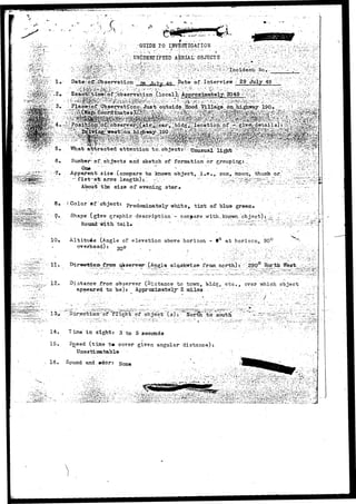 GUIDE TO INVEST IGAlTIQft 
• ^ ^ > - ••••rfyy.K-w 
• • . • • • - • . . . ' • > V 4 . ; - - . ' j - • 
• •• ^ 1£&'• • •.••••.•*.:; ^ UNIDENTIFIED AERIAL' OBJECTS" ; , ; -  ^ >^l-v /;>:;.•:, 
/,' '''/:• '.•">".1fi's^%Xf'-*»;<.f^7 :• • ^ W ' V r r ^ ' i V . O ^ ' i V ' r ; : . " - ' ' - - : ' ^ : ' ' V -"'• ' vhW; ' ^ : ' y !  ; "••!-;J,'-y,^--i-:'rr.:-r'i'<1 •'.'•• '•~i':.-r'*.:'~::*'•':•'?••;)• 
?'•' - -^fM^^^^^' V,^ ;'>iS;-ff';'iS••:b-vi-A='".: ;•"; C-:>':'-y'^^V':"-:-- ' f ^ ' ^ - y . ^ t n c i d e n b -"No..;. 
"What: attracted attention 
• •' ' • • • I . • • • • - • • . : - •' . v s . • " '. ' , S . . ' "- ' . . ' • ' ' . . " - " • * • " "« ' 
-?• 
1 of. objects and sketch of formation or grouping:.; - ; /' 
O n e - V ' V " . : •••" •' - .,••'" - . ••' • • ; • " ' . • - ' - - ' • • ]  ' : - : - : "r'l-- [ . . ' " • • - :^ : 
Apparent, size (compare to. known object, i.e., sun^ moon, thumb or. 
••;-" fist -at: arms . length) j."! r:L:;- '-'. : • :'. :":v '; --" ''--T^^l^^^^^^-r.! 
About tbs size of eveni]3g .star* " : ••" •:-"-"" 
8. (Color * f object: Predominately white, tint of blue green. 
9. Shape (give graphic description - compare .with.known.•-.."object) 
10, 
11, 
12. 
Round-with "tail 
AltituAe (Angle of elevation above horizon - t° at horizon^. 90c 
overhead): ctno ; .• 
• 
o/»ser-rer' -olaJJ-kwise from north) : ; ; JE90;0 North West^ 
Distance from observer (Diatance to tcwn^ bld^, etc.,. over v;hich- object 
apneared to be)? Approximately- Z s i l a s - ' . ; . ; V : 
JfXi^ht of" object (s) • SorSr to "soutn! 
in sightr 3 to 5 seconds 
15. Speed (time t«- cover given angular distance) 
Unestimatable 
16. Sound and. »dorr 
i 
t -•'.*.•" i •• 
'•.':' •-i'--- -•'•':'' "~-';";''-i'.'l:':r.-i"'.,-"JL''^""''v.'''i!'''S?"-'''';-^'. •vftVii-'t.^s'-.."'. v.•'. 
 
 