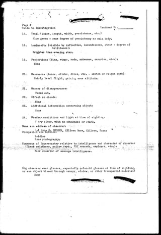 Page 2 
Guide to Investigation Incident We. 
17. Trail (color, length, width, persistance, etc.) 
Blue green - same degree of persistency as main body. 
18, Luminosity (visible by reflection, incandescent, other - degree cf" 
brilliance): 
Brighter than evening star. 
19, Projections (fins, wings, rods, antennae, canopies, etc»): 
None 
20. Maneuvers (turns, climbs, dives, etc. - sketch of flight path): 
Fairly level flight, gaining some altitude* . 
Manner of disappearance: 
Faded out• 
Effect on clouds: 
- N o n e - , ... •...-.- '..-/' • . ... • . 
Additional information concerning object 
21, 
22. 
23. 
1 
24. Weather conditions and light at tine, of sighting: 
V cjry clear, Tnrith an abundance of stars• 
N a m e a n d a d d r e s s o f o b s e r v e r s - - - v - " : " •- • - . • • • • • = > • : 
' n ^...-nl John. D.. BE2GBS.y Silleen Base, Etllesn, Texas ^ 
Occupatxcn end hoobies: T * * 
Soldier 
Soae photography. 
. : Comments of Interrogator; r e l a t i v e to intelligence and character of "observer 
^v^; (Check; neighborSj .police ideptv, FBXrecords, erttployer,. etc»)t '-^ .- ••'.•--•-, 
Fair observer of average intelligence. 
Did observer wear glasses, especially Polaroid glasses at time of sighting, 
or was object viewed through canopy, window, or ctheSr transparent material? 
Mane 
 