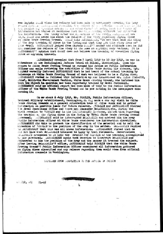 see Captain -?-;..*££ sinca tha relssasa riad bean iiada :./o n^sa^upar 
old 
LiTvr;aatiori biit. stat-ed i t aeationad zt^xt t«o hi:j.i :•:• n:.cin;.; officers ':.aJ 
iion» iiia ;unday ax"t.er the a.-,.-isra;io« of ".ic 'jisory, ^-f'-j.;.... 
ar^i aaked liia about tae reli^ga of the ?to.rv rs^ardinij 
S Cirottnd. GOxui.1 told JiXJliiUi^-^i', " i t "was that 
of the i&vy bracking of diics i n the Spring and i;hat tloey got rAiia atory irca U3U 
(oaa ^avjr)# i3i-ICii^iii.iijZ Judged from. Captain G^.ujf' 1 ajanner'and attitude fc.Tat he did 
no i. consider «ho rel<2a3a o£ the ^tory to i,ha asia aa a^ythin>j vary nerious. It is 
3 apiaion that QOtiiiX doaa not iwLiev© tho tracking of n?o-cailad flying 
"lCTfigKHKMD3r revealed that from 7 April 1°1J9 to 30 iia/- l?i|^, he w*.a in 
at- .5i3e 3adioldgical Jefensii School at ^ilaxi, ^i33i33ippi. Upon h±a 
re&uxn to naLum 3xads rrovinf Ground he rea-uasd hia dutias as Public Information 
and *"**'T*» rwviewinf the activities of Vihits Sands during his ab3eaca, Sgt. 
vexfaall^- itrforaed 3£?Ch'E&£HD? that ht had heard of the actual tracking by 
at »Mia Sands Prorlng Ground of uhat -aras beliaved to be a flying 
statad iw rollcrwed this informti^n up aoi iat«rvi^ed Mr. ^ 
, i a l l l s t i o Jfaa-suracaiit Saction, Ihits Saoda «rt>ving Groux^, who informed 
thai tha obj^e^ itt tpiesiioxi bad be«a r«portedl/ tracked by 2aval Personnel* 
said as> ofTialal rtiport had bean stada of this to the Public Information 
of tbm 5idt» Saaete Proving Ground ana he jaw no tiling in the aeras papers con-about 
Mjlitarjqr 
I?!*?, ifr* SCHQLIB# Public Information. Officer, 
^ Washingioa, 0* G»t stadt a one day v i s i t to -bd.to 
oaa general orisatatiaa toua? of white 3arda and to gather 
oa .possible laads for future releases. ,SCP*QXiH and D£TGIi2MEIQI visited 
.-» 3a-*al Operai*£oaaf OfiXee and there aai> 0oa^ad«r^3fciAUQ£LLIi-i.»ho, during the 
t rcrvealeo; i& SCSDUJS and in iiis (DiiTOufeasSQy) jgr3??ance^ ini'arw-ticn re 
askia?: c»i tbs fiytag discs in tha spring by Haval iiaite ^ands rroving 
rsoni»l» ^iTSH&biEHDX said he interrupted UBLAUaKL-XU and advised hiia tha 
inl'oraastdim Officer at Shite 3auda considered the intorsiaticn. claaaiiied. 
did thia to protect %be classificatJLon of the aeterial asd to call tba 
at,nation of "Ciii^iuJJ- to tha position of the Ara^y in t*ie aattar* irici^uUiiLi^ replied 
e&&*&r that. ^1x^3 ims a l l known information* ^ICii&a£H2Z stated &^at no 
know -soat iteLdJGHLIli intacded to iiapiy -by that statement* Nevertheless 
did  
r 
sitarated to hia the poaitioa o£ the Aray and the asannar i t treated tba 
ter leaving mL*M&&LM*S office, JhtGE&aS^r told 3JJH0LHT that toe a hit© Sands 
proceeded to go into the details for SCduLIH of the tracking accoisnlisiied 
ki3 pfrsomiel* a&itlH&l&iijfX again took occasion to interrupt 2&LAUQHLXS and 
Af 
0rauad»5 Pablia Inforaation Officer considered a l l informtioxt gathered 
on filing discs classified and any release regarding them would 3tem from official 
inforaation ahasnels in Washington* 
THE O/?;ICS -5 
.;>'••- 
 