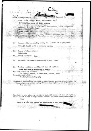 20. Maneuvers (turns^.climbs, divesr etc. r.sketch of flight path): 
.• ,/-•'-,.:.... Straight, flight south to north, in an arc* •..:•„_..;,... ^>.^_..:.;:.-.... ::.:__^-v- 
,' Ki 
» Manner of disappearance: 
out. 
22. t on clouds: 
23-. Additional information, concerning object: Hone 
24. ' Weather" conditions- and light at time-of- s 
&le«r sky "with art abtmdance of s-tars** 
Name and address- of observer!- .; . : - •.._., .;;- ~ - > _ 
wpl John D. EBHGSR^ Eilleen Base, KHIeen, Texas 
Occtrpaticn and hobbies: ..... . ,:; 
Soldier^ Soias photography . ;. . / -- 
"Comments of..'-Interrogator-relative."to intellige-Bce- and character^£_obseryer 
-^CPh^afene^gJibors ^police;;dept'.",""FB£5rec6rds,":" empldyer, . etc>) • ^ ; " ^ ^ ^ :" ~ 
]?air obse rv9r 
id observer wear glasses, especially polaroid glasses at time of sighting, 
or was object viewed: through canopy, v/indow, or other transparent material? 
H o n e • ' ' • -• • . ' • '• . . " • • • " . . • • • - i ' ; : . ' ; ; : - : " " > • • • ; 
Page3 3 & 4- of thi a report not applicable to this incid 
 