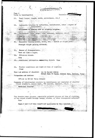 Guide, to; Investigation. . : "' ' Incident 
17. Trail (color, length, width, persistence, etc.) 
H o n e - • ••' - ' ? : ^ f c : x '•:•• -•''•"' ' ^ ' - . • :'.'- :•'-• •••'•... •"-'-'' '" :-':••'•'• ' -.'•'v 
..; ••• i.-'c, i 
18* Luminosity (visible by reflection*, incandescent, other — degree cf 
- v • - • 
stax*;or siigjrtly brighter 
0-.'^Manewers?" (ttirns^rtdimbs,: diyes;^' etc;::: -"sketch of f 1 ight: path) : ' ^ ^ ^ • 
Straight flight gaining altitude• 
21».'• ; Manner ofVdisappearancev^ " ^ ^ ^ : 
Went out like.a light* - 
Effec.-fe on clouds: ' 
Hone .." ..:'.._ .". 
•information, .ottncerrting. objectt Kone 
Weather conditions and light at time of sighting: 
Clear 
'"V. 
frame and address erf obscrverr 1st L"b HacrorlTiDSHiJIS • - , •..-, : / 
. .4001at 3as^ 3v^ 
i n d h o f e b i e s r '.__; ':~.: : z " r ' ! '  ' ' ' -'-' • - -"'"• ' •-•"••'•-'?r"'"." • ' " : ' / . " ^ 7 ^ ? : ^ ^ - ' - " ^ ^ ^ 
^er in ITS Air Force (pilot) :?:":.. " ; 
of •Interrogator r e l a t i v e t o intelligence and character, of observer ' 
(Check neighbors, police dept., FBI records^ employer,., etc..).; . ;/.^•-;.;-•:.:.: ; ; ...^ y y 
- B x r e F e H e n t - o b s e r v e r ; ^ : ; . :r : > - : ['••-• ~:':~^^^:^:-'v:-::-": --'• ''^:-:''—^::''--;'>-::y:3^:^::-:yj:'••-.:• •-; - S 
^, observer-wear glasses, especially polaroid glasses at time of sighting^ 
or v/as object viewed through canopy, window, or other transparent material? 
Hone 
Pages, 3 and; 4 of this r9porirnot"applicable--'tov this e 
 