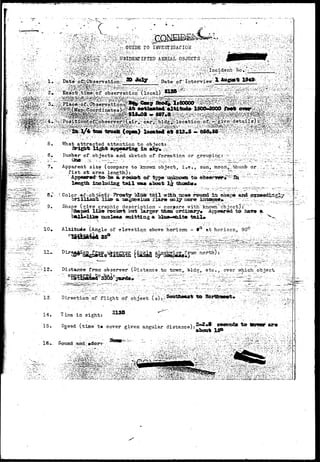 •  ~ ^ f f i ^ $ &  : . : • / ; . ; . ; v U . ; ,  : ? v . G U I D E r o I N V E S T I G A T I O N . - . .-.^ • ^..•/' " '•''•' "' "''''•"'v•••.•• :>'<"; - '•s•••'•r- " ""••• 
AERIAL OBJECTS-U^/-^ 
.•••:?'. -•: 
;>*'-:^- •!••:-^, Date:-^^bb'servationv^^ — : ***3f'; -" - D a t e i o f *Intervie-w^*:*a f f l g l ' ^ * ^ T - ' ' ' . : .:-;. t.^  v V;!.:^ 
: V j » ; ' . • • , 'v •-'•-,"'•-• ••.:'-••• " . - • • • . • • . • • ' ; ; r , i > ; ; « « l > v ^ 5 i V ; . u r , . ' , . > ' > > , . ^ ; i i v , ' ; ' . I • V ' > - ' • " " ' ' ' ' -''"-' ! • ' • i '  ' S - ''' • • ' < • • • . • ' • y i t " . . ' " ' .• • . * ' •' / ' . 7 - ' - ' : ~ ' <••';-•"-• 
What attracted attention to object;; 
6. l-iumber-of-objects- and. s k e t c h of formation or grouping:— -• -----•'-•. -^ 
?• Apparent s i z e (compare t o known o b j e c t , i»e.,. sun, mpon^thunib or :;- 
,..-•• fist- a-t arms l e n g t h ) : ,.':/.:.., .. ...,•;...-,, :-;'. ^Xy^ 
" A d I ^ ^ rodarfe o:P ^ p e AJakacwtt t o 
length inoludiag t a i l waa aboat- l j thumbs. 
' Color -*f~objec^i- "Prosfc?i^acf'tail;wifch noa« r»astl: la «hap9 aed as 
briliiaa-slik» a amgoeaiaa xl&rm QQly more isCTomgy:*y r~^.Z 
9. Shape (give graphic description - coreyare with" Icnown " object j:~ " 
shaped like roolcfft bat larger than ordinary* Appeared to ba&9 a 
cuoleaa ataittjng a bXaa-wfalf tajJU 
10». Aldti-tuAe 
ru. 
of elevatiqn above 'horizon - 9° at horizon, 90 
-12. Mstanee from observer (Distance to tcwn,. bld^, etc., over which; objecHi 
8WV . 
13. Direction;' of flight of object- ( s) t.l^ 1» 
14. i ins in sight: •**•"•' _ 
15. Sgeed (time't» cover given angular distance): 
^ Sound and:; »doirr 
ab<H* ISP ;:. 
 