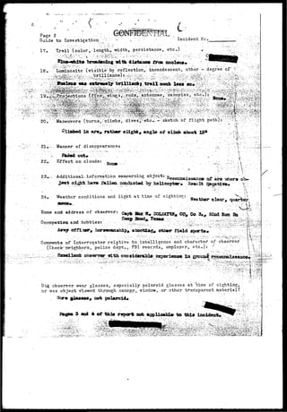 P a g e 2 .• • . . ' • ' • •••';':••..;. 
Guide to Investigation :"' 
Incident He. 
17, Trail (color, lengthV; width, persistance, etc.) 
broadening irlth diatanee froa anoleu** 
18• v;' kminosity: ( v i s i b l e ^ ; ' r e f l e c t i o n / incandescent, other - degree or.;v ,;/ 
: vf: 
:: Maneuvers (turns^ ^ climb s; dives'^etc w; - v; sketch of  f 1 ight path) i; •' "y ^:,. ::^. '•;: • ;;{ 
In are# rather a light, angle of olimb about 15° 
- I . ; 
•  
21v.••-••••- Manner of disappearancet 
 
22,. Effect on clouds: 
.-:: Additional-information concerning object: 
a i ^ t hav® fallaa ccsGiiiotod by hsllcoptar• sterna Ife 
24, Weather conditions and light at time of sighting: ; 
H"ame and address of observer; Capte Stae 
. a - n d . - h e b t r i e s : . ' - ' . •.;•••••-.. 
, Co 3 « # Boa 
'smamshl-p, shooting otsmr field sports* 
Comments or Interrogato-r relative to intelligence and character of observer 
(Checfcmeighbors, police dept., FBI records, employer, e t c / ) : 'f ' ..-. v-." ' . 
; '$;"' 
. . . . _ . . - _ . . . . .. • _ - ^ _ _ : • • _ -._ • - __ ^ v ^ - m ~ 
id observer wear glasses, especially Polaroid glasses at time of sighting, : 
or was object viewed through canopy, window, or cth^r transparent material? • 
not polaroid* . '': ^ ; . ; . ; :.'v 
and 4 of this report^ not applicable to this inoidonfc* 
'^:i/^.y^M^^^^0BiWM^^: 
 