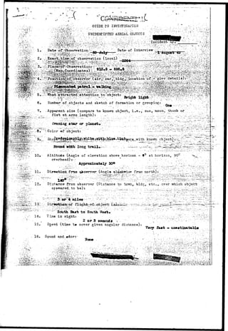 ' . ' . ' > • - • " . 
GUIDE.TO INVESTIGATION 
)'• AERIAL.. OBJECTS . ' . ' , • / . • • ' . • ; • 
'..^;^:v:-.-;,: . x , , D a t a - o f * O b s e r v a t i o n ^ T; . , ' : V y ~ ' " " ' D a t e - o f - I n t e r v i e w - -j ' ^ *; '•' " . ' , , , ' • • '•••'•: ^ ^ - ^ - ; 
Brighb lishb 
6, Kumbeir/of. objects and sketch of formation or grouping: 
On* 
?» . Apparent size (compare t o knovra. o b j e c t , i . e . , sun, moon, thumb or . 
. ? - . f i s t at.-.arnjs., l e n g t h ) : .,•..—-. ./ . .. ;• ....::.•...'••..:;:- :^.^"-;/Zll::-"._-A.v"'^- j , - - - - . : - ; ^ 
| 
^ S ? 2 ^ 3 g r i ^ -.-©»• • - ^ 0 1 0 r 
or 
object: 
known; 
:?K: 
Altitude (Angle of elevation above horizon - *° at horizon, 90° 
overhead)?- * , > * • ' ; ; > ~~ ••: '••; 
•:':•..,;•:::•":• A p p r o x i m a t e l y 3 0 ° . • . •" •_ V '•'.•."-•.. •...;.: . ' • — • • - : • ' ' • 
(Angl© a rrora north) t 
11. Dijr»«riicux frain 
Dtstance from ob-server (Distance -tc tcwrr^."bld'i;r-etc,,.. ever which: object 
acoeared to 
12»- 
r--- 
fo£- 
14. 
15, 
South Bast toi South. 
T i n e i n . s i g h t : . , • . - . • • • • • 
• • .•••;•/-•'..• 2 o r 3 s e c o r s i j  ; - " • •• 
Sjjeed (time t» cover given angular distance): Very 
. 16. Sound and,»dorj 
TSiaam  : "• - • 
.. ->:_ ••• I ' 
J^X&JS&S'.--:•."•• :••••' • • • •"-'-^rT? ** 'i •', •• * • 
 