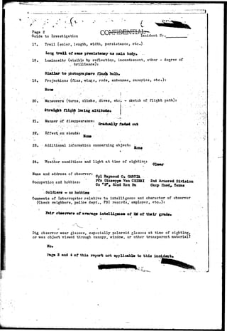 * y v ^ 
i 
Page 2 
Guide to Investigation Incident He. 
17. Trail (color, length, width, persistance, etc.) 
long trail of same presistenoy as main body* 
18. Luminosity (visible by reflection, incandescent, other - degree of 
., brilliance): 
Similar to photographer* flash bulb* 
19. Projections (fins, wings, rods, antennae, canopies, etc.): 
H o n e • •"•'•''. " ' . '...' • 
20. Maneuvers (turns, climbs, dives, etc) - sketch of flight path): 
Straight flight losing altitude* 
21. Manner of disappearance: 
22V Ef f e c V o n ' crlouds: 
Gradually ocrt 
23. - Additional information concerning object: 
Bozif 
24. Weather conditions and light at time of sighting: 
uiear 
Name and address of observer: ^ ^ ^ ^ ^ ^ ^ 
Occupation and hobbies: F^S^S*? I** S ™ " ?* AroOPOd ******* 
^ Co nB% 82nd Ron Ba Camp Eood^ Texas 
Soldiers - no hobbies 
Comments of Interrogator relative to intelligence and character of observer 
(Check neighbors, police dept., FBI records,' employer, e t c . ) : 
Steir observers of average intelligenee of EM of their grade* 
Did, observer wear glasses, especially polaroid glasses at time of sighting, 
or was object viewed through canopy, window, or other transparent material? 
Page 8 and 4 of this report not applicable to this incident* 
 
