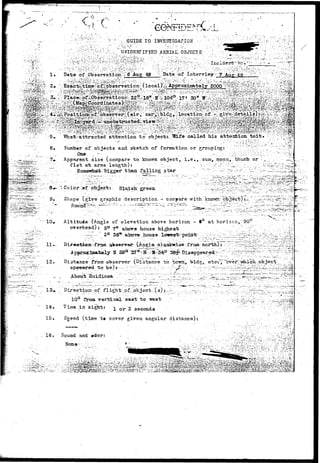 •'"'iVjiJlii'^*. '.,;-, 
Si 
; GUIDE TO 
A E R I A L V . O B J E C T S ' • . • ; . . • ^. 
•  : : ^ ^ . ' ^ ^ ? v ^ ^ ^ ^ - ^ | ^ r V v A^1 > ; ? i ^ ^ r ^ V - : : : '•••• Incident'^"-'•••*•-.*•- . • ••~t-T-* 
p p sun->. moon,.'.'. thumb... or • 
f i s t at arms length) 
• Spme?rtisirfe -bigger* than falling star 
• --..•. * r - ' V ' - . . . ' : • : 
•'»>*sss 
• B l u i s h : g r e e n . ,; •." . • . •• •'-•.'w^-^r^^-^l^^^ 
9»". Shape (give ggraphic description - coir.yare- with •;kno^~'QJbjec.t)'t-l/.-:;.:.-- 
11'. 
AltituAe- (Angle of elevation above horizon - t° at horizon," 90° 
5° 7n abcnre house highest . '-,^.,'.j-y-.:'..:/^'l- ''•'-• •. 
house lowest-poirrt" . . ; 
:3H;^^Ji;^^r^i:S^ 
-/O-lciolcwtse- from-- n o r t h ) : •-.~'j":;•-^•^0£:~r£^C-Z 
Distance from- ob-server (Distancre to tcwn^, bldg,. et^/ncr^er~vth.ich:object 
A b o u t R u i d i o s a .-".'.::••••;-v;:--'--.v---*'v^"-;;^:---^"~;^-—.• .-•• •••-^^^''".^pTT^^;-^^ 
wr.::. .13* 
14, 
15* 
16. 
-.'"DirectionK-of flight.of^object-;Cs).i...."--..-. ....:;...-zr. 
10° from vertical east "bo west 
Time in sight: x o r E s e c o n d s 
(time tt cover given angular distance): 
' , • " - ' * • - ' ; " * , ' - • " / ' . . - • • * : • ' • . • ' 
1"~. --V ' '-'.*• .-.-.-• 
Sound and #dor: 
Hon© 
 