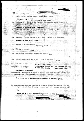 I 
P a g e 2 ••-•: 
Guide to Investigation ncident1 Nc».'. ' 
* — — • 
Trail (coior, length,; width, persistence, etc.) '.:  v 
- • • • • • : : ' ; • - • • ..••.••;•••• : : r ^ < - ^ - . _ . ; [ ' , / ' ' / • ' / - ' B K - - : ' -:- • < ' . ' • ' " : ; r : : : . ' 1 " 
long trail or «am» pr»aiat«noy oa main body* 
aphtrs flaah baibi 
20. Maneuvers (turns, climbs, dives, etci - sketch of flight path): 
{•• 
21, 
flig^fe _le« ing altitude* f 
Manner of disappearance: : 
..' • •.-..:.. -.-..,••;,.-„:,; .'.r.-••.; -- •• '. / . ' ) S r * d a a l l y : f a d € K t . c w c t . 
Ef f ec1* on . 
Horn 
23,,-- Additional .information: caneerning abject: 
24» Weather conditions and light at time of sighting: 
^ : STame and address of! ah serverrt 
" Occupation and. hobbj.est 
— ao 
GiuJStfjrp(F 
Bfa 
''. 2nd iraorod 
Camp Hood* taxa* 
-~;- Comrrtents of Interrogator-relative to intelligence and character ofbbserver 
of SK 
Did observer wear glasses, especially polaroid glasses at time of sighting;, 
or was object viewed through canopy, window, or other transparent material? 
 