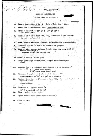 ^ ^ "tW;'W^«'m^.*^ie^*#at^^-/**-..-f.?c=t^ 
3. 
5*: 
GUIDE TO 
.UNIDENTIFIED AERIAL OBJECTS 
• , J' . • • ^ • 
.' .. • , "' • • . ; • ' -v .-., • I n c i d e n t fto, _ 
Date of Observation 6 Aug 49 Date of Interview 7 Aug 49 
Exact time of observation (local) Approximately 2000 
Place of Observation: 32° 18n N 106° 17 • 30rt W 
(Map Coordinates) 
Position of observer (air, car, bldg, location of - give details): 
In. yard - iinobstructed view 
".V-What 
attracted attention to objects Wife called his attention toit, 
Number of.objects and sketch of formation or grouping: 
Apparent size (compare to known object, i f e . , sun, moon, thumb or 
f i s t at arms length)* ~ 
Some»rtiat bigger than falling star •• 
8» ^ Color ©f object: Bluish green 
- . . a ' ' '••• . •' ' ' .. • • • • ' . . - • • • • • • " • • - ; . . • • •. • . :' 
9« Shape (give graphic description - compare with known object): 
R o u i n d •"• _' 
10• Altitude (Angle of elevation above horizon - t° at horizon* 90° 
overhead): 50 ?n above house highest 
2° 36" above house lowest point . 
11. Direction from observer (Angle olQokwise* from north): 
Approximately U 36° 37" E H 34° 38# Disappeared ' 
12. Distance from observer (Distance to town, bldg;, etc., ever which object 
appeared to be): »'* . x 
About Ruidiosa 
Direction of flight of object (s): • 
10° from vertical east to west 
Time in sight: x o r 2 seconds • 
15. Sgeed (time tt cover given angular distanco): . 
16. Sound and #dor: 
None * 
 