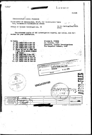 3 Dec 1947 ft. on 18 Nov 49 
24-185 
/ j 
(Unclassified; Aerial Phenomena 
Directorate of Intelligence, ECS/O, Air Intelligence Hqnrfes .. „ :jl, 
r, Documents & Dissemination Branch '-' - •'*''•• 
t t Col Hartley/l3e/72231 
Office of Special Investigations, IQ AFCSI 
The attached copies of OSI investigative report a, and letter, are for— 
warded for your information. 
10 Incls 
1.RA 
••r.-:-: i.:.. 
5. Phofc© 
2 HOT 
8 Ji<rr 49 
d&d 8 »<>• 49 
3 HOT 49 
3 5ov A9 
D0i5 dfcd 
M. TXJE3SE 
. Colonel, USi? 
Executive, Special Investiga 
The Inspector General, USA? 
8. R/l TX&19 dtd31 Ocfe 49 
/ dtd28 Oct. 49 
» R/T «#20 «ui 25 (fet 49 
0 - ; . > 
GRADE AND 
SURNAME OP 
COOKDINATING 
OFFICERS 
18—29242-3 U. *. SOVSSNUOtT PHIHTIMS OTIO 
 