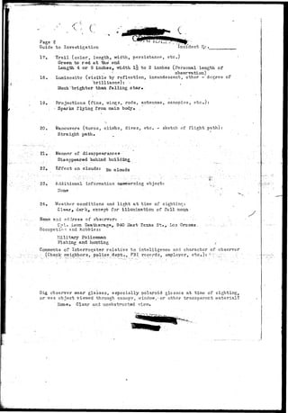 ^•i-7-*: 
C 
Page 2 
Guide to Investigation incident lie. 
17. Trail (color, length, width, persistance, etc;) 
Green to red at the end 
Length. 4 or 5 inches, -width l|r to 2 inches (Personal length of 
• ' • observation) 
18. Luminosity (visible by reflection, incandescent, other -degree of 
••••'.. brilliance); - 
Much'brighter than falling star. 
19. Projections (fins, wings, rods, antennae, canopies, etc.): 
. - Sparks flying froia main body* . 
20. Maneuvers (turns, climbs, dives, etc. - sketch of flight path): 
Straight path. 
•21 •;••-. Manner of disappearances 
Disappeared behind building 
22. Effect on clouds: yo 
23. Additional information concerning object: . . . :. 
N o n e ' ' . ---• r: 
24. Weather conditions and light at time of sighting: 
Clear* dark, except for illumination of full moon 
a n d adiress of observers - .•••'" -• - •••-'- ••.':.•• ;:-. • 
- Cpl» Leon DeaiiieragSy- 940 Sast Texas. St., Los Oruces - -,•-•:-•.- . •-.;-•- '- 
tion and hobbies: 
?:Iilitary Policeman 
Fishing and hunting / 
Comments of Interrogator relative to intelligence and character of observer 
. (Check neighbors;, po-lice dept., FBI /records, employer^ etc.)': -•;";;:; ':;; 
Did observer wear glasses, especially Polaroid glasses at time of sighting, 
or was object viewed through canopy, window,-or other transparent material? 
Hone. Clear and unobstructed vis'vr*- 
 