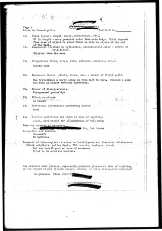 : f 
Page 2 
Guide to'Investigation ' - 'Incident tic , 
17. Trail (color, length, width, persistance, etc*) 
3* in length - more greenish coloi; /Uian main body. Width tapered 
from, size of object to about twice as wide, as object at the end . 
of the tail. 
18. Luminosity (visible by reflection, incandescentj other -degree of 
brilliance): , 
Brighter than the moon. 
19. vProjections (fins, wings-, rods, antennae, canopies, etc.):. 
Sparks only . 
20. Maneuvers (turns, climbs, dives, etc. - sketch of flight path): 
Was traveling on a curve going up from East to West. P.eached a-peak 
and fell in almost vertical direction* 
.21, Manner of disappearances :. . A ..;. .^ 
Piaappeared gradually* . 
22. Effect on clouds: '• . •...'.. .^,: -;: 
23. Additional information concrerning object: 
24. Woathor conditions and light at time of sighting: 
clisar, dark except for illumination of full moon* 
Fame and addre 
^os <->ruc 
Occupation and hobbies: 
Housewife 
hobbies* 
Comments.of Interrogator relative to intelligence and.character 
"(Check neighbors, police dept., FBI- records," employer,-etc.): 
Hot too intelligent or sure of ansTinsrs* 
Tried to be accurate 
observer 
Did observer wear glasses, especially, polaroid glosses at time of sighting, 
or was object viewed through canopy, window, or other transparent material? 
lio glasses* Clear 
 