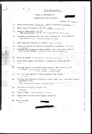 1. 
3. 
4. 
5. 
6. 
7. 
GUIDE TO INVESTIGATION 
UNIDENTIFIED AERIAL OBJECTS 
Incident foe. 
Date of Observation Q A u S '- Date of Interview 7 Auc 49. 
Exact time of observation (local) 2000 
Place.-of Observation? EC 725PG - 
(Map Coordinates) 32° 23* 20" it tsA 106° 23"' 53" 7T Long. - 
Position of observer (air, car, bldg, location of - give details): 
Beer Garden of FK. Outsit sittin- at table* ' 
V{hat attracted attention to object} F?_are oZ* lirhb 
Kutnber of,objects and sketch of formation or grouping: O.-is vrhicb. 
< : > x p T . o d 3 u e • • • . - • - • • • •' ' s - • - • -- ':. •' 
Apparent size (compare to" known object, i . e t , sun, moon, thumb or 
- f i s t at arms length): .•-J; sirs, or r.ioon v/han i t . flared up". , 
•••.8,-. -, '• Color »f;/object: Bright- •••s-it©*' Slijit-rsclirth caat"-"-- '^ -;^ ^ :.".: "' 
9. Shape (give graphic description - compare with known object): ' 
1O» Altitude (Angle of elevation above horizon "- 0° at.horizon,. 901- 
11., 
12. 
15. 
overhead): 7° 35" 
oint 
3."DOT3. •;iorisc--i .- .lo-sst T>oin 
Dir--«-hicn from ^Vserver (Angle- f ram north); 
Distance from observer ..(Distance to tc?m, bids, etc., over which object 
appeared, t o b e ) : . • - ' :' '.•••."•"' . '• -• •- : - - -. 
Direction of flight of obje-ct (s): . . 
V e r t i c a l • • . • " ' . 
Time in sight: Approximately 3 s-Door.ds 
Sgeed (time t« cover givNen angular distanco) t . 
Sound and »dor: 
! 1 
I 
 