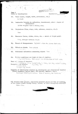 T _ . r , r , T->^ T>--,'--  7 • ••• • ' • ' . c - • ' • • 
Page 2 
Guide to Investigation . Incident He 
17. Trail (color, length, width, persistance, etc.) 
T.o trail 
18. Luminosity (visible by reflection, incandescent, other ".- degree of 
brilliance): 
Little brighter than a falling star, 
19. Pi-ojections (fins, wings, rods, antennae, canopies, etc.): 
Fore 
20. Maneuvers (turns, climbs, dives, etc. - sketch of flight path): 
Hone, straight vertical fli-.ht 
21., Manner of disappearance: Imploded - then the pieces died out. 
22. Effect on clouds: None noticed 
23. Additional information concerning object: ITone 
24» V/mthcr conditions and light at time of sighting: 
""••r«v, cool brei-s.-j. Dark s;cc-3^t . ^ r illmination cf full :^oon» 
Name ar.-i address of observer: 
- -. H * -_ > ". "~ -'..'. ,, ' : , - " j — •'i icn nnd hobbies: 
~'h:'-^:ctro.-hyM t r a v e l 
Comments of Interrogator relative, to intelligence and character 
(Check neighbors, police depti> FBI:-reccrds, ^employer, etc.): 
observer 
See^in^lj- intellx--9nt t>orsG^.' owi not henita:-it 
Did observer wear glasses, especially Polaroid glasses at time of sighting, 
or was object viewed through canopy, window, or othfir transparent material? 
Clear v£W. 
 