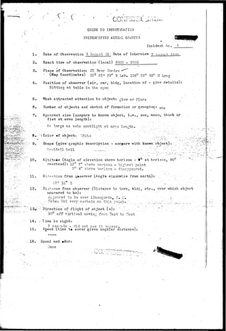 t' 
GUIDE TO INVESTIGAPIOK 
UNIDENTIFIED AERIAL OBJECTS 
Incident tic. 1 
1. Date of Observation 3 Au^gt 49 "» Date, of Interview 7 A'TQ-T^-H io.:io , 
2. Exact time of observation'(local) 2000 "- 2005 
3. Place of Observation: PX Beer Garden -*"^- 
.'••• (Map Coordinates) 32° 23' 20rtJI Ij3.fr. 106° 28" 53" vTLong 
4.. Position of observer ( a i r , car, b'ldg, location of - give details): 
S i t t i ng at table in ths ov,en - • 
-,•••^••553 
5. lAThat attracted attention to object: glow or flare 
6. Humber of objects and sketch of formation or grouping: o t l s 
7. Apparent size (compare to knovm object, i . e . , sun, moon, thumb or 
i'ist at. arms length): . : .. '•". " 
;•-'• . • An l a r g e a s a u t o s p o t l i g h t atarrr.3. l e n g t h . . •..- •-'"-;'.:  •'_- _'••'; • .; .: 
3». (.Color *f object: I^hibe • 
9. Shape (give" graphic description - compare with known 
10;. 
12. 
14. 
15. 
Altitude (Angle of elevation above horizon - f° at horizon, 90° 
• overhead): 12° 7" above horisoa. - highest point .'••..- 
2° 4" above horizon - disappeared. • 
11 r Direction from q»serve-r"'(Angle>- olaokwise from north): 
Distance from observer (Distance to.tc'vn, 
apueared to be): 
At geared to b-3 over Alamogcrdo^ IT• 1.1* . 
,• ITote: Mot .v.ery certain on ..."this., poiiiijf'" 
Direction of-.flight of object Is)t '" .. • 
10° off- vertical.moving fron'Bast to V'est . 
T ima in sight: 
2 seconds - did not see it a--ear, 
(time t» cover given angular distanco): 
g, etc.t. over v/hich object 
16.. Sound and #dor: 
v-' - • -- '. '—.J 
 
