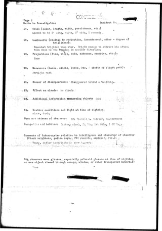 Page 2 
Guide to Investigation Incident H. 
17. Trail (color, length, width, persistance, etc.) 
18. 
Looked to be 5* long, v/liits, 5" vd.de, 2 seconds. . 
Luminosity (visible by reflection, incandescent, other - degree of 
brilliance): 
Somev.'hat brighter than star. Bright enough to attract his atten-tion 
when hs T.vs.s tbeokinr: in another direction. 
19. Projections (fins, v/ings, rods., antennae, canopies, e t c . ) : 
None 
20. Maneuvers (turns, climbs, dives, etc, - sketch of flight path) 
Straight path 
21, Manner of disappearance: -disappeared behind a building, 
22, Effect on clouds: no clouds 
>> -.. Additional information wBcernihg object: none . 
Weather conditions and light at time of sightingt 
elo-xr , dark. . 
and address of observer: pfc "7.ioha:-.i L* Fcirier, 2A--18276035 
ti-.n- and hobbies: 3atrfce.r^- cleric, rlq Btry 1st 3tln, 1 PS -e^^- 
mn of Interrogator relative to intelligence, and character of observer 
(Check neighbors, police, dept., FBI records, employer, e t c . ) : /. 
• -' Young, rathsr-index ir.it©: i - s o ^ e ^.v^svi-ers:: . " • ;: .^- r.; • ;. 
_icL observer wear glasses, especially polaroid glosses at time of sighting, 
or was object viewed- through canopy, window, or ctheir transparent material? 
-one 
 
