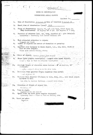 < a 
GUIDE TO INVESTIGAf IOK 
UNIDENTIFIED AERIAL OBJECTS 
Incident lie, 
1. 
2, 
3. 
4, 
5. 
6. 
7, 
Date of Observation S Au~ust 49 Date of Interview 7 Au^Uot 49 
Exact time of observation (local) 2015 
•Place of Observation: HlrVrvay 70,. l/2 ralle 'East, Crest Organ Irto 
(Map Coordinates) SS^de^rees 26 * .II Lat .1QS degrees .5T Tf Long 
Position of observer (air, car, bldg, location of - give details): 
Automobile - traveling sast tov;ard Hollosan AP3 
What attracted attention to object; 
Unusual red ligrb . • 
Eumber of objects and sketch of formation or grouping: 
One : ' • 
Apparent s i z e (compare t o knov/n o b j e c t j l*eti sun, moon, thuirib o r 
. fist at arms length): ' : " " 
Twice, size normal fallin-" stars. , , ' ; . - . 
."§;:• (-Color of o b j e c t : v ^ i i - s ^;-,lr.,. r-^= t ,.•-.) '."^:": " ' - ^ . r 
9. "Shape (give graphic d e s c r i p t i o n - compare with known object):, 
p-iwn.-T ;_. Couid : .Go n e s o f a ' s b no. a d e c i a t s d - 3 G c r i . p t i o n - . - . .:••..•-•;:J:;.,."- .;,.;. • ,  
10, Altitude (Angle of elevation above horizon - 9° athorizon, 90° ' 
overhead):. : ' ' ' . • 
./.:.:. :;;.c:vn.. •- sezrriid. clo:35 t o n o r t h side roadc '._ ; . "". '. • ' . 
1«1. Direction from'Q* server (Angle olaakwise fr-om north): ' ., ; • :' , 
12. Distance from observer (Distance to tov/n^. bldg, e t c . , over v/hich object 
appeared to be): 
V3r*.closei 
; -Direction of f l i g h t of object ( s ) : ; 
- jt 
4 
14. Time, in sight: 
' ' Ar>^r-orcimatulv one second 
15. Sgeed (time t» cover given angular distance): 
' . Zxtrc-mely fast ~ tvri.oe as fast as .falling star 
16. Sound and »dor: : 
T 
• " •wo 
.Hfp 
 