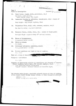 Page 2 
Guide to Investigation Incident He. 
17. Trail (color, length, width/; per si stance, etc) 
Red trail - ride and long 
trail visible longer than object 
18. Luminosity (visible by reflection, incandescent, other - degree cf 
brilliance): 
Very bright - very bright lightning flash 
19-. Projections (fins, wing's, rods, antennae, canopies, etc.): 
Too fast to notice - appeared spherical 
20. Maneuvers (turns, climbs, dives, etc. - sketch of flight path): 
Straight flight - approximately 20° vertical decline.' 
21. Manner of disappearance: 
.::-.., Bi:;appeared "behind nicurrbiB.,. 
22. Effect on clouds: 
;V '; ivO• Clouds', • , '•".••• : :•-•.. y . - - • •-. 
23. Additional information concerning object: 
-"••• T)i?apipe-?jr-ed behini r.cuntaln - 
24» Weather conditions and light at time of sighting: 
Name and wrl.iress of observe 
end hobbies: 
Comments of Interrogator relative to. intelligence and character of observer. 
(Check neighbors,- police 'dept.V FBI records, employer, etc.): .;. ~;" ". 
••:-.-•--.•".- Q~vcre a p p e a r a a o e : n c r i n a i - ' • i r - t e - l l i g e n e . e ' .  - . ' • •:-•': •'•-•.-----•• ' • -. . -' .'."''..• ^,'~...'.'.'.•:-..' 
Winced, interest - declarsd unusual and beautiful- sight. ' . ' 
Did observer wear glasses, especially polaroid glasses at time of sighting, 
or was object viewed through canopy, window, or other transparent material? 
G l a s s e s ~ VLOP.O 
 