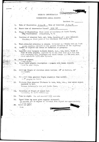 ^ J ? I ; ^ ^ 
<: c 
. ... . . GUIDE TO INVESTIGATION • 
UNIDENTIFIED AERIAL OBJECTS 
. • , . Incident ivp. ,_ 
1» Date of Observation 6 Aug 49 Date of Interview 9 Aug 49 
21 Exact time of observation (local) 2020 LIST • 
3» Place of Observation: Front porch of residence at Smith Street, 
(Map Coordinates) ' Arbucraerque, IT* M. : - • 
- , - • . • • • . ^ . • ~ • 
4« Position of observer (air, car, bldg, location of - give details) 
Standing on front porch of his residence 4009 Snith A.ve. 
' • ' . 
5, V/hat attracted attention to object; Informant and family ware on front 
porch vra/tohins aircraft in the general direction of the sighting. 
6, dumber of objects and sketch of formation or grouping: 
' •'• '•• O n e .. • • . - - .- - -.-. - • . • ; . . ••- • "  : ' - - • 
7, Apparent size (compare to known o b j e c t , i » e . , sun, moon, thumb or ••-- 
f i s t at arms l e n g t h ) : Appeared t o be th-3-sD.r;ie s i z e as a. 500 r.^xtt 
.bull) suspended... over ^id.gecrest. and Smith Avonus ~, a 500, .jv'^tt.J^ulli ... - 
.' '. -•.,. . about- one - f i f t h ( l / 5 ) - ; x i i l a - d i s t a n t ••. :.... . •. •• •. . 
3» '-Color »f object: . "'-.:.. . ..:..: :..-..:.•• > : ' v . .  , : . ' : ...••-•... 
9t , Shape (give graphic description - compare with known object): 
Pound to near shacs» •• •••••••-••• •. • :• , •' ••• 
10, . Alfcitu4e (Angle of elevation above horizon.- 9° at horizcn,: 90 
overhead): ' .•"••• 
o 
11. 
12, 
from qVserver (A-nglo..alaokw-ise from north): --• 
, „ : • . - ; , » t r . - . 
Distance from observer (Distance to tc?m, 
appeared to be): 
3e.i7.rsen •" i n f orr^a:rbT s' lic;i$ a r d Ssjidia -Ba.se 
^,' e t c . , over which object 
Direction'of flight of object ( s ) : ' 
iii^^ to eeaarrtthh, •vertically.. 
14, lima in sight: One and one-half (l^) " seconds. 
15. Sp©ed (time t j cover given angular distance): 
1§ seconds per 10 degrees of distance vhen object 
3 ^ i l s s ' a77a;y»  ' ' '• 
16• Sound and 
 