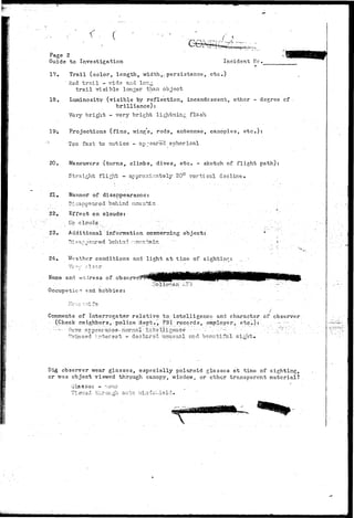 < 
Page 2 
Guide to Investigation Incident lie. 
17. Trail (color, length, width,; persistence, etc..) 
Red trail - v/ide and lon^ 
trail visible longer than object 
18. Luminosity (visible by reflection, incandescent, other - degree of 
brilliance): 
Very bright - very bright lightning flash 
19-, Projections (fins, wing's, rods, antennae, canopies, etc.): 
:; Too fast to notice - appeared spherical 
20. Maneuvers (turns, climbs, dives, etc. - sketch of flight path): 
Straight flight - approximately 20° vertical decline. 
21. Manner of disappearance: 
... . Disappeared behind ncuir^Lii.. 
22. Effect on clouds: 
Eq c l o u d s .. "" .'•'•' 
23. Additional information concerning objects 
behind •r.cuntain 
24. V/eather conditions and light at time of si girt in? 
Name and wtri.iress of observe 
Gccup5>"Gie r end h o b b i e s : 
•Hollo7?.an AFB 
CoBiments of Interrogator relative to. intelligence and character of observer 
(Check neighbors, police "dept», FBI records, employer, etc.):: - • - 
••••••-•••- G a v e a p p e a r a n c e - n c r n a ^ i n t e l l i g e n c e . ••- ••••- •'-"•' . . : " - - - : • . '. . • " • ; . ' . : " . . ' ? ; : ' ~ """."^ 
Evinced :>.terest - declared unusual and beautiful- sight. 
Did. observer wear glasses, especially polaroid glasses at time of sighting, 
or was object viewed through canopy, window, or othqr transparent material? 
Glasses ~ ~ions 
o n.vin 
 