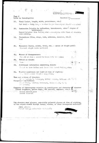 Page 2 
Guide to Investigation Incident Nc. . 
17. . Trail (color, length, width, persistance, etc.) 
Red trail - fairly lonj - in vievr lender than object itself ~ ccnatant 
18. Luminosity (visible by reflection, incandescent, other - degree cf 
brilliance): , 
Seemed brighter •than falling; s t a r - associates "with rie.sh cf electric 
arch welding. , .'."'•• 
19. Projections (fins, v^ings, rods, antennae, canopies, etc.): 
None 
20. Maneuvers (turns, climbs, dives, etc. - sketch of flight path) 
Constant slight curve earthr/arcl 
21, Manner of disappearance: ' 
.'•..".. Out all at or.ee - sseraed to brealc into tro ^iccos 
22, Effect on clouds: 
; . / . ; ' • • • ' . : . . . / H o n e . - • ' , • : - ' • • " ' • ; . " ' • .' .. : • • ; • ' • • • : • - . - ; " . • • ' • • - -• . . •.'.• 
23, Additional information concerning object: 
Z---e-;.o& to hs-ve fallen much lov,er than, r.ornial falling. 1- .^ -« 
24» "Weather conditions and light at time of sighting: 
7- • [• C-1'VTJ" - noon bright - raany stars. 
Name and address of' observer: 
, 1207-1 ".^cnist?., Holloja 
Occupatiior nnd hobbies: 
C'w-:£ Clerk, :.:ilitary Psrscruiol, Hollo:.;:.:-i :.?2, 
:Io .'lobbies 
Comments of Interrogator relative to intelligence and. character 
:(Checkr neighbors, police dept.,. FBI. records, employer, etc.): 
observer 
^ 
Lacked intersst 
Di& observer wear glasses, especially polaroid glasses at time of sighting, 
or was object viewed through canopy, window, or ether transparent material? 
 