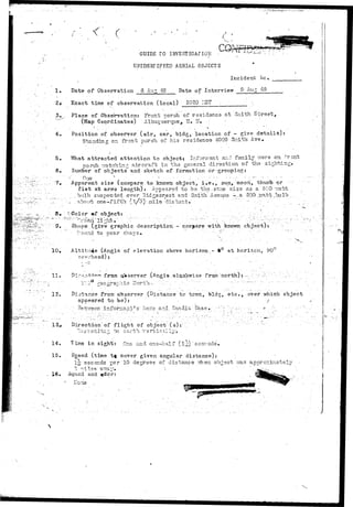 I . 
<:. c 
GUIDE TO' INVESTIGAf 1015 • 
' • • J • * 
UNIDENTIFIED AERIAL OBJECTS 
. Incident I*c, 
Date of Observation 6 Au^ 49 Date of Interview & Aug 49 
2* Exact time of observation (local) 2020 I-IST 
4. 
5. 
6. 
• " • . 7 . 
Place of Observation: Front porch of residence at Smith S-breet, 
(Map Coordinates) : Albuquerque, IT* H» .; • • 
Position of observer (air, car, bldg, location of - give details): 
Standing on front porch of his residence 4009 Snith Ave, 
What attracted attention to object? Informant and family vrsre or. frcnt 
norch r:atchin^ aircraft in the general direction of the sighting* 
1'lumber of objects and sketch of formation or grouping: 
Apparent size (compare to knov/h object, i»e«, sun, moori, thumb or ••-- 
f i s t at arms length): Appeared to be tb.3.sar.je siao as a. 500 v.^tt 
bull) suspeiided- over Hid^ecrest and Smith Avenue -... a 500. 3rra.tt .bjlb ,. 
,. .about- one-fifth (1/5)- nils, distant.  - • •• :. 
Color of object: / . .•.:.....' • : 
Shape (give graphic description - compare with known object); 
to Dear 
1 0 . i t u d e (Angle of e l e v a t i o n above h o r i z o n . - 9° at horizon, 90 
overhead): ' 
1 1 , Dire.-^«-•<•?• from observer (Angle olaokwrise from :north) :.---;; •;-.-:-:..'•?----.•;.';_•.v 
1'VJ r'sographic ITorth -. 
12. Distance from observer (Distance to tc?m, bld5,etc, over which object 
appeared to be): / 
.• 3e.tr.veen" i n f ia Ba.s 
13>. Direction of flight of object (s):' 
;-; to sarth. 
1 4 , in sight: One and one-half .(l7j.V) . 
15. Sgeed (time t t cover given angular distance): 
1^ seconds per 10 degress of distance Then object -.vas apprc::iiriabely 
3 •files' a-7 
16* Sound and 
ITone 
 