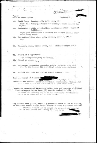 W.^».-«.,v.l.^....,,-™^^ 
c Si 
Page 2 
Guide to Investigation Incident Nc. 
17. Trail (color, length, width, persistance, e t c ) .,_ 
i-Tcne- Sraall burning particlos v.-ere falling to earth ahead of the 
obisct. 
18. Luminosity (visible by reflection, incandescent, other - degree cf 
brilliance); 
Light green incandescent - informant has observed the sa:;ie color 
7/hile burning cop par. 
19. Projections (fins, vdngs, rods, antennae, canopies, etc.): 
Hone 
20. Maneuvers (turns, climbs, dives, etc. - sketch of flight path) 
21 • Manner of disappearances 
Li;;ht dissipated rapidly to dcr!ness 
22,. Effect on clouds: _ 
23. Additional information concerning object: 'Appeared to bs rsry 
;ilose to the oh36r~r3r (l^ to 2 :^.iles) ?.nd vras nuita distinc-b,. 
24. Wither conditions and light at time of sighting;: dark. 
Name ana address of observer: 
Occupation and hobbies: precision machinis 
hi-:;:p,-i.f v/l'bh pis bols anl automatics in n^viona 
has di 
l oo~r)otltic 
Comments of Interrogator relative to intelligence and character of observer 
"(Check neighbors, policeidept., "'FBI-.Trecc-rds, employer, etc.): 
•i - •-? .T.~-Y* f O - - •"• • - 1 t~**-- 
soe-ooa to be thoroughly svi-3 of vfln he sarr . • 
Did. observer wear glasses, especially Polaroid glosses at time of sighting, 
or was object viev/ed through canopy, window, or ether transparent material? 
~-o» Ir.i'arnuuit advised that :is er^eoirht is nor rial at cMtvhr-that 
he uses -lasses occasionally .Por close vrorlz, ^ 
 