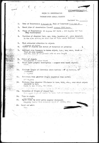 r c: 
yeao^orsi^ 
GUIDE TO INVESTIGATION • 
i . • • 
UNIDENTIFIED AERIAL OBJECTS * 
Incident he. 
Date of Observation 6 Au.-rast. 49 Date of Interview 7 Au ;nst 49 
2, 
3. ; 
4. 
5. 
6. 
Exact time of observation (local) .Appro::* 2000 hours 
Place of Observation: 32 degrees 50r ITorth - 105 degrees 45' Thst. 
(Map Coordinates) . . 
Position of observer (air, car, bldg, location of - give details): 
In the o-en sitting'on sand duns at "Tuite sands .National 1-onuir.ent 
What attracted attention to object: 
"nvement of object • 
riumber of objects and sketch of formation or grouping: . C 
' ' " ^ ) i . ' i ' •• • • ' • • ' - ? . • • - . . . . • . - • .' • : • ' . . . - ' . • . . . . • " • ' • • • - . . • . • - • ' • . • • - . . • 
Appurent size (compare to known object, i.e., sun, moon, thunib or 
fiab at arms length).: 
: H a l f f h z s i z e o f f i n g e r n a i l } i e l d a t a r r . s ' l e n g t h . •-:.-•. ..-.,- .".•.-.-• ;•• 
of 
i s c o l o r - " b l i n d . •. . •••• •'-'.' -' . - • ',.''.' ' -..": "J. "-:•.:•. 
Sh»pe (give graphic description - cojrjare with knovm'-.-object-) 
y"~ 10, Altitude (Angle of elevation above horizon - fQ at horizon, 90° 
overhead): . * .: • 
11. Direction from p>server (Anglo olackwise- fron north): ^ /-•-_ 
.;..'• 12. Distance, from observer (Distance to tcvm, bldg, etc., ever which object 
a p p e a r e d t o b e ) : -". :--'.'--;- ,: •••'- . •/ . " 7 .. 
./.: .':'.•' :. TTorth t o .Las Orucec,, ^ 3 - l.:e:cico ; ,-; " . _.' . •" • ' -•; • . .'...'.. . : •.' . 
13^. Direction of flight of object (s): 
14« 
15. 
16» 
±n 
Time, in sight: 
("V-. j-i ' 3 CO ^ d . 
Sj^eed (time t» cover given angular .distance): 
Slightly'faster th^.n or;lir^.ry cpe^d of ."'alli 
ound and »dor: 
star 
 
