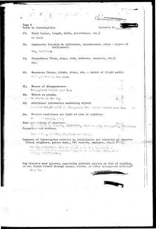 / > 
ri ^ 
Page 2 
Guide to Investigation Incident Me. 
17. Trail (color, length, width, persistanoe, etc) 
^o trail 
18. Luminosity (visible by reflection, incandescent, other - degree cf 
brilliance): 
Very "brilliant 
19. Projections (fins, wings, rods, antennae, canopies, etc.): 
ITOilO 
20. Maneuvers (turns, climbs, dives, etc. - sketch of flight path) 
4-Vo pp rJ-Vi 
21• Manner of disappearance 
22. Effect on clouds: 
23. Additional information concerning object: 
Zic: a;,iod bright u:i+il i t dis?.cpiar-d fro- vl^io-- c 
24*. Vfoathcr conditions and light at time of sighting: 
Hame and -ddress of observer: 
Oocupatio •>. find hobbies: 
• i" S 'T ^._ 3 ZC1. C O 
Comments of Interrogator relative to .intelligence and character pf.-observer 
(Check neighbors, police dept., FBI records, employer, etc*).; .T^^Llid: . 
:ch' t o o r e l i a b l e - " 3lo"'r"-i:-i -,O-:-.-;C:L - ^c 
.1 
Did observer wear glasses, especially Polaroid glasses at time of sighting, 
or was ob,isct viewed through canopy, window, or cth^r transparent material? 
 