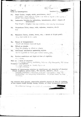 f 
Page 2 
Guide to Investigation Incident He. 
17. Trail (color, length, width, persistance, etc.) 
?.ed spaylcs - same size as object - as wide as objacb - fev,r snares - 
redder.than object itself. . 
18. Luminosity (visible by reflection, incandescent, other - degree of 
brilliance): 
Very bright - brighter than any shooting star soon by inberviev^e 
19. Projections (fins, wings, rods, antennae, canopies, etc.): 
20. Maneuvers (turns, climbs, dives, etc. - sketch of flight path): 
Lo:* slow curve to th-3 earth 
•21. • Manner of disappearance: 
.•'• . . ' .. Burned out irithowb burst .of-light • .-.•'.....•.' • 
22* Effect on clouds: 
. •'• Very fevr clouds* no offset on clouds . . . , . 
23. Additional information concerning object: . 
Srar-:a appeared in trail-gust; before burning out* 
. . . . ... . j..... 
24. Weather conditiors and light at time of sighting: 
Name and address of observer-: . . 
Occupation find hobbies: - 
. .uij.^o ano. s'Ti-isniiziQ. 
, "?&: J.:3-d oo 
Comments of Interrogator relative to intelligence and character of observer 
(Check neighbors,-police dept., FBI records, employer, etc.):. ^ .;. " ": 
. .- -•:. -Reliable . cbaractsr-";-':'ob-serva>it-"— honest ',- '.ds^sn'dable" - vor-''' '""~^:-"-•'"••-... 
trustworthy.- no derogatory infornat ion. T.o police record in this- 
. ] • ! . • - . 
i^ observer wear glasses, especially polaroid glasses at time of sighting, 
or was object viewed through canopy, window, or oth^r transparent material? 
;o. - obser~ad through, v,•;';•: i^Li^li -••/;••••:o"1*1!"^ - • 
a 
 