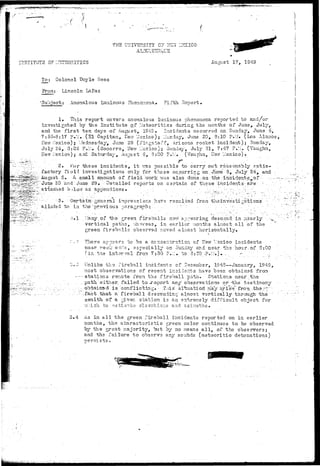 ./ - • • • • • • - • y . 
INSTITUTE 0? :r5TSOHITlCS 
TKS uiTivERsiTY c? 
ALBtTC.U . b ' i^ 
ZZilCO 
August 17, 1949 
To: Colonel Doyle Rees 
Prom: Lincoln LaFaz 
'Subject: . Anomalous Luminous Phenomena., Fifth Report. 
1» This report covers anomalous luminous phenomena reported to and/or 
investigated by the Institute of Meteoritics during the months of June, July, 
and the f i r s t ten days of August, 1943. Incidents occurred on Sunday, June. 5, 
7:55-8:17 P.M. (SI Capitan, Hew Mexico) j Monday, June 20, 3:10 P.M. (Los Alamos, 
flew Mexico); V/ednesday, June 29 (Plr-gstaiMf, Arizona rocket incident); Sunday, 
July 24, 3:26 P.M. (Socorro, Ifew l-'sxico); Sunday, July 31, 7:47 P.M. (Vaughn, 
New ilexico); and Saturday, August 6, 3:00 F.-LL. (Vaughn, Hew Mexico)© 
2. i'or these incidents, i t vrs.s possible to carry out reasonably satis-factory 
fial-i investigations only for those occurring on June -5, July 24, and • 
August S» A sttiall soaount of field >/ork ^.vas also d.one-;on- the itici.dent-s-.-of - '•-.••.-—. 
"Juns 20 and June 29, Detailed reports on certain of these incidents- are - - ; - 
attached b/low as appendices* • • • - •- . ' • - • • "-•- " •'•' 
- • 3, Certain-general impressions have resulted from theinvescigaticns • "; 
alladsd to in the'previous paragraph t : . . . . - - ; . . . -"•:•• ' • . : • 
o.l ?;any of the green f i r e b a l l s novr appearing descend in ;'i3arly .-^ 
••' • vertical paths, vhoreas, in e a r l i e r ;:ionths s.L'iost a l l of the ' 
green f i r e b a l l s observed moved aLTiost horizontally. 
•' - }. There appears to be a concentration of I^ew Mexico incidents 
a near v-eek en.-:.s, 3specially py en 5un_lay y 
and near the hour.of 8:00 
fin. , 
t e in vl froni 7:3a ?.:•:. to 8:30 -?.•.-.-). ..... 
r;«,3 Tin l i k e the f i r e b a l l incidents of December, 1943—January, 1949, 
:nost observations of recent incidents have been obtained from 
-•-—stations remote from, the i ' i r e b a l l path. Stations near t he 
. p a t h either, f a i l e d "to-jr-e-port any observations or -the testimony 
. . . . ^ obtained" is conflicting. • Tais situation' raay ariWfrorn .tha.rr. • 
• "• ;fact that- a fireball descending al^c-st1 vertically through 'the ' 
zenith of a giver, station is an extremely difficult object for 
"/Mich to !i3ti:ii?.te elevations a ad azimuths. 
3.4 As in all the green fireball incidents reported on in earlier 
months, the characteristic green color continues to "be observed 
by the great majority, but "oy no means a l l , of the observers; 
and the failure to observe any sounds (metsoritic detonations) 
nersists. 
 