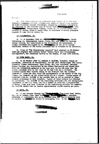 l?ila 24-23 
1* This iiv^&s-ci^-svfcl'ia V?AS pr^ditj^tad upon r-?c*»lp--; or l^-;-t3j* frora " 
t Ooraajiiadar, DO yV7 M i.irtland .CVPS* cia-tad 13 .iUgu^fc l»:>-*^# subjaoti 
SISJSCT(S) (iWria.1 Pbeaotaeaa}, rasjueatia^ pertiaontj iixronaft.-t;ioa 
la, rafaraaco to tha att&ohed aopy of l e t tar froa i4MeMH|||§|||£pP*1^ than 
*V , Phiia, to 5r# LXi'CGUJ LaPAZ, Vnl- 
T?arsity of 1349» in rsfonsaco to aerial pheaosw.ia 
sighted SS Jus* 
A? P^'TTnJ 
at Pa* 
i*onaal stattwawst 
of 
1949 ^r. B4nMM«MHi^HB3|^^ Curtis 
Fhil*# Pa., &od aJibir of AnBrioaa 
at tha 3d District 031 D-at*obc*mt. A 
Mr* SM^Mppioa 21 O»t 49 to inolud* 
aarial phanoawiiMi and ia attaefcad a« an iaolo«ur«» 
1S4» 
on 22 
tiatt %rtiol# titled re2fet«or Soar* <H«r 
o«vtftifi«d tbartia 1A tb» Sunday, 26 Jur» 1949 edition 
AS 
22 OQtefcer 1949 'Ort G3ifiLS» P. OLTTDR, Direstor, School 
, 4x±*wr«ity of F»iuouiylva&ia» for the past tTwaty-eight (23) years* 
Fl,o«*r Obserratory, 3pp*r Darby, Pauj and President, Aaericaa 
Soeist|n « i iat»rriffT»« all tho Flowsr Observatory and statfd that 
with t*» iafratatiost gathered ho ^»as yxf sure in, his em aiad that tho 
&«r±al yhazamm soes oa tho sight of 2$ «fmo 1.94^ m a fireball* Ths> 
diraotor sta^sa that rvyrt* ooodag to hi* ro-vsaled that tho fireball 
»»mr tho star Alaor aad approxiaately in ths aiiddle of tho Big 
r> the dlaaotir of the ob^eot being 1/4 of a degree* During oourse of 
sh Dr. OLIVlSa i t aas loarned that ho vats ia reeeipt of other 
rm pertaiAixtg to t h i s iaoide&t* Copies of tfceso letters are attached 
aa iAdlostsres* Dr-. 0LI7JSR i^^the Cdnsultias; Aatron<R»r for the Hydrograpbio 
>f the U,3» **»<*y# aad for a auaber oi* y«*rs a l l 
»t«or f?>nss aa^o.-beoa forwarded to tbe obsory«-tory dira«tor for 
OLIv ISR statsd that ha handles approxinatsly 15,000 reports ^tr 
£2 
5, It ssu» Xsar&ad throvigh Mrs* 
, oa S4 October 1949, that r# Ax«rioaa 
4 trip aao" that i t vronld bo best 
-via letter to vnashiagton* B.C» In Mr* 
 