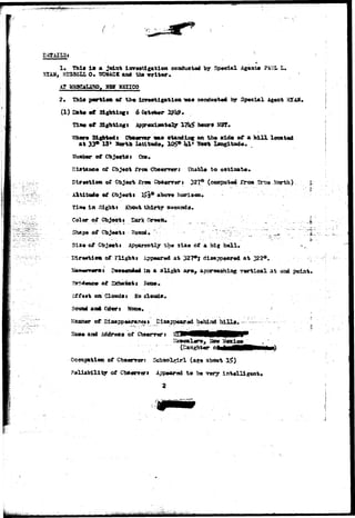 ^^ 
I* This i s a joint investigation conduct*** by Special Ag«at« P4QI» L. 
3TA31, SU3SSU 0 . SCMACK aa* tbt 
2* Thl« pcrtiett of tj*« isv»*tigatiea "wa* conduct** by Special Agent HTAX, 
(1) Eat« «t Sightlne* 6 
SljhWt Cb««rt«r va» staadls^ on th* »id« of a h i l l located 
at 33* 18* &* k L 
of 
ftroai 327° (cosipat«d Jtrost North) 
i n Sight i About thirty 
Color of Object* Dark- 
. t— 
of f l l g h t t App«r«d a t 327*5 
U»a«K*«ft»st S»aeoadUid la a l 
ball* 
at 
r»rtlcal at point* 
on ClondSi mo clouds. 
aad Odors Nfm«. 
and of 
Occupation ©f Cb»«nrari Schoolgirl (a«» 
of 
2 
lit^sii^aiiSSjiil^^itJt'Uag^i.ii.j^p-^A:,.--,,-.. 
 