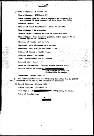. , • 
• ( 
(6) B»fc# of 
Tla* of Sitting* 1750 
Sighted» Sirem car, driving southeast ©a 03 &«£»*? 
i t l 10 ail** soathaaa* of 3 £ 2 ^ Ite 
Diataoc* of Cbj*ct trtm 0ba«nr«r J 
Tiaft la Sight $ 3 to U aocond*. 
Color «f Cbj«ot* * C**«ni»h «hit« an la ol*eU*la 
of Object i ?rom Qb&Grror'a position, object app«ar?wi t o 
I 2* In &t 
Dlr«otlen of flight a East to Wast. 
El*v*tl*ni UO to h$ dagr»«* abo-ro horiaen. 
^<m#j straight horisdntal flight. 
c^hausrt or Trails 
Sffaot «n el4»da* £o clouds* :.. 
Spwii*:•••' ApprfllxiaBaWlgr' thait of" a 
Sound aad odor* ' !fono»' 
of llko aa 
t i ca waa obtais»d *rlt*r from 
(?) Bat* of Sighttt^t 
175$ hotqra 
Sighted i 
of 
6 
 