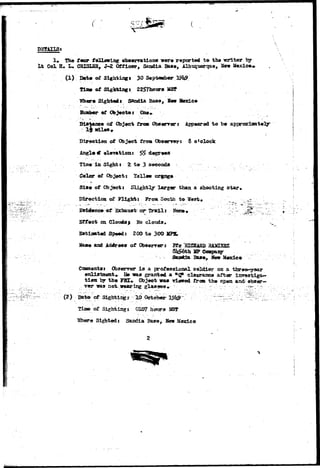 DETAILS: 
1» The f eor following observations were reported to the -writer by 
tt Col H. L. CRISLBB, J-2 Officer, Sandia Base, Albuiuarque, New Mexico* 
(1) B«t« of Sighting* 30 September 
TUrn of Sighting* 2257honra MS* 
Tflbere Sighted* Sandia Base, Sew tfexie» 
Huaber of Objectst One. 
Distance of Object fros Obserrer: Appeared to be approximately 
ijailes* 
Direction of Object from Obserrert 8 o'clock 
Angle e? elevation: ££ degrees 
Time in Sights Z t e 3 seconds 
Color of Object? Tellew orgnge 
Sis* of Objects Slightly larger than a shooting star* 
Direction of Flight: From South to West* '__'_. 
.af Exhansi; or Triall: Hone* : • '." '• /:"x.^: ' 
caa Clouds> Ho clotids, 
Sartiasated Speed: 200 to 300 JIP5* 
Mam« and AdeVee* of Obeerrer; JRfc HICSARD B&3O3SZ 
81t?6th 
Ease^ New Mexico 
Coxosents: Observer Is a professional, soldier on a three»*yaar 
enlistment* He T»as granted a *qp clearasce after in7»stiga>- 
tioa by the yST* Objeet was viewed from the open and obser— 
v e r w a s n o t - w e a r i n g g l a s s e s * .•;-,.::..-. •-•.;.•.'_••; •. v . r - ^ . - : - • 
(2) Date of Sightings 10 Octobeir 
tin» of Sighting s 0107 hoars VSS& 
"Where Sighted: Sandia Base, Bern Mexico 
 