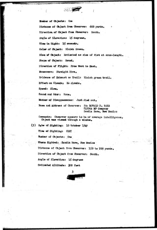 Kr**^^ 
(3) 
tfuaber of Objects: On* 
Distance of Object from Observer* 
Direction of Object from. Observer t South* 
Angle of Elavafcien: $ degrees* 
Time la Sights 15> a«conds» 
Color of Objeeis Bluish (k-oea* 
Sia« of Object j 23tiaated as size of f i s t at 
Shape of Objects Bound* 
Direction of Flight: Eros TSeat to East* 
Manetnrarst Straight Dire* 
Evidence of Exhaust or Brail: Bluish green t r a i l . 
Effect on Cloudsi Uo clouds* 
Speed: Slcw» 
Sound and Oder: None* 
• > - 
ifanner of Disappearance: Ju3t died out* 
and Address of Observer; Pfc HONAID D# BSEE 
8^6th MP Coapary 
Sandia Ba3e, Hew 3fexico 
i Obswrrsr appears t o be of average intell±genc««- 
®o ject IMW rteiwwl throu^i a 
of Sigfctiags 10 October 
of Sighting: 010? 
of Objects r One 
Sighted ^-S^ 
Distance of Object froa ObscarTart 1^0 to 200 yards * 
Direction of Object frcsn Obserrers South* 
Angle of Elevation: h$ degrees 
E3tiBmted Altitude: &0Q feet 
 