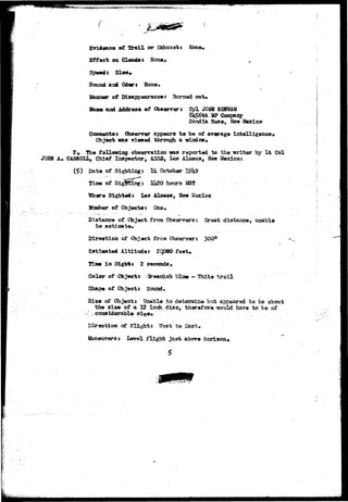 ,.,, 
o - ,^i- 
Evidence of Xrail or Exhaust* None* 
Effect on Clouds* Nona.. 
Speed* Slow. 
Sound and Odors Nona. 
• • 
Nanner of Disappearance t Burned out* 
£aaa and Address of Observer J Cpl JOHN 
8H£6tn MP Company 
Sandia Base, Sew 
Cessmezxfcss Obserrer appears to be of araragt intelligence* 
Object «as -viewed thrcmgh a window* 
2# The following observation was reported to the writer by Lt Col 
JOHN A* CABROLL, Chief Inspector, AES3, Los Alamos, Hew Mexico: 
Date of Sighting 
Tiiae of 
October 
Hj2O hcrars M3T 
H9here Sighted: Les Alamos, Hew Mexico 
dumber of Objects: One. 
Distance of Object from Obaep-rers; Great distance, tmable 
t o estimate. 
Direction of Object from Observers 300° 
Estlaated Altittalei 2QDdO f e«W 
Tliae in Sigh** 2 seconds. 
Color of Object? Greenish bla* - Uhit* tra5-l 
Shape of Objects Bound. 
Size of Object* Unable to determine but appeared to be about 
the siae of a 12 inch disc, therefore would have to be of 
* i 
Direction of Flight* We3t to East, 
Ifemeursrs: Level flight just above hcriaon* 
 