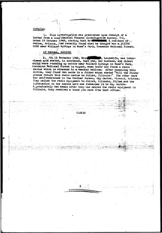 t I 
DETAILSi 
I* This investigation was predicated upon receipt of a 
latter from a boni^idential Federal investigative Aganoy, 1-1, 
dated 15 October Jl349, stating that M r i M H M ) a resident 
Sedone, Arizona, 4'had recently round what he thought'was (a. ?LYI5Q 
DISC near ft illaW* Springs in Mund'3 Park, Cooonino .National Forest* 
AT 3gPQM*i, AHI20SA 
2 . SoTB&ber 1943, Mrs nouaewif©^ was inter* 
viewed &rJd statedr in substance, that she, her husband,' and oldest 
child>/w«re rounding up cattle near Sillard Springs in Mundfs Park, 
Cqc^miJxo National Forest in August, when their son found a radio 
device which ia attached to aj weatiier balloon. After examining thia 
device, they fouxsd two cards in a folder /which stated "Hill the finder 
please return this radio tie-rice to Joliet, Illinois." , Ihe other card 
w&3 self-addressed to the leather Bureau, iJky iiarbor, i^xoeni-x, Arizona. 
They mailed the radio equipment to Joliet, Illinoia, fiil»«l-fiiut the 
lotoruiation on the second card aad forwarded i t to- Sky &&&&?•- 
Approximately two weeks after they had raailed the radio equixaasnt to 
I l l i n o i s , they received a thank you card from that office, ? 
CLCSJSD 
J 
 
