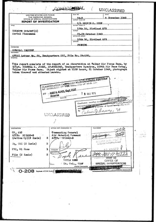 , " • " • 1 
UNCLASSIFIED 
UNITED STATES AIR FORCE 
THE INSPECTOR GENERAL 
OFFICE OF SPECIAU INVESTIGATIONS 
REPORT OF INVESTIGATION 
FILE NO. DATE 
ft 
REPORT MADE BY 
S/A mm ix 
TITLE REPORT MADE AT 
HO 
SUBJECT (S) 
Aerial Phenomena 
PERIOD 
21»-23 October 194a. 
OFFICE OF ORIGIN 
17th TX), KlrtlanA AffB 
STATUS 
CHARACTER 
REFERENCE 
A?CSI. Pile Hh. 
SYNOPSIS 
report consists of the report of BXL o"baerration at Walker-Air Foroe Base, by 
M/Sgt. 3UH2JBLL S . JOHSS, AP-6951540, Headqtiarters Squadron, 509th Air Base Group, 
Walker Air Force Base. Object 3ighted at 2130 bours, 21 October 1949, photograph 
"taken thereof and attached hereto* 
DISTRIBUTION 
, AMJ 
(Action Gy)(2 
Bl,-0SI (2 I230I3) 
FBI, El Paso 
Fila (2 Incla) 
2 
2 
1 
ACTION COPY FORWARDED TO 
General 
Air Materiel 
-HMAXO-3 
 
A P 
D0YL3 SZSS 
l i t . C o l . , (JSAF 
District Commander. 
FILE STAMP 
t o tociic'.o -If I 
USATTG 
OFFiCE OF 
SPECIAL 
Replaces APCSI Form.4, L, 
 