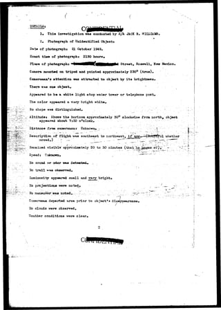 DETAILS $ C 
1, Thia investigation was conducted by S/A JACK B 
2» Photograph of Unidentified Objeotx 
Date of photograph* 21 October 1949. 
Exact tiae of photographt 2120 hours. 
Place of photographs Street, Roswell, New Mexico* 
Camera mounted on tripod and pointed approximately 230° (true)* 
Cameraman's attention -was attracted to objeot by its brightness* 
There was one object» 
Appeared to be a white light atop water tcnrer or telephone post. 
The color appeared a very bright white. 
No shape waa distinguished. 
Altitudei Above the horizon approximately 30° cloclotfise from north* object 
"dii- appeared about 7:30 otolook« 
:•?••¥-—••••' Distance from cameraman r Unkncws* 
of flight was southeast t» northurest, if -whether 
ned 7i3ibl© approxiRjately 20 to 30" ainutes 
sound £MT odor was 
*e t r a i l ?**+ 6b»erTod# 
luminosity appeared small and rsry_ bright* 
Ho projection* were noted* 
r a 3 n o t e d , . L . . . •..',.;•::; / :.._. 7 
departed arsa prior to object's diappearance^ 
^o clouds wer* observed, 
Weather conditions -were clear* 
 