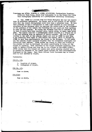 Cameraman was 15/Sgt. BVMBLL S. JONES, AF-6951540, Headquarters Squadron, 
509th Aiar Base Group, whose duty assignment i s in the Walker Air Force 
Base Photography Laboratory as a photographer laboratory technician* 
3» Sgt. JONES i s a fo mer Army Air Force Navigator who has had experi-ence 
in celestial navigation. He states that in his opinion i t was improb-able 
that the object photographed could have been a celestial body. Be felt 
that possibly i t was a recognition or some light mounted on acme maa-aade 
structure in the distance until he searched the entire area to the southwest 
of the position of his camera the following" day and could not find anything 
to bear out his opinion*. He states the distance from him i s unknown by him. 
in that i t could have been one-half mile, bwenly miles, or many, many miles 
away* Tbo camera used was a speedgraphio camera mounted on a tripod set at 
F 4*5 and infinity with en. exposure of thirty seconds*. The row of lights 
visible to tha left of the unknown object are said by JONES to have been 
a oar traveling from right to left before the camera, -which i s thought by 
JOiSES to have been approximately two blocks in the distance. To his naked 
eye the unknown object appeared brighter than the automobile headlights but 
definitely much smaller*. JONES states the reason no stars are visible in 
tha pioture i3 that he developed the print specifically to bring out the 
object in question* ?/ith reference to the slight fuzziness appearing from 
eight to twelve o'clock and from two to six o'clock on the edged object, 
JG3J3S states that his tripod and camera were quite securely mounted and he 
ia certain no movement of the camera would account for this afore-mentioned 
fuzzineas on the image. Base Photo Officer feels fuzziness may be trace-able 
to beat emitted by objaot. 
FOR CQ, MCt 
I« Negative of object. 
2# Photograph of object 
FOR 
San* .fj» above 
F03 FII5» 
Same &a above 
 