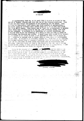 ^ 
At approxioately 5 $45 ?fc. on 3 .pxdl 1949 I sighted an ooject in th« 
air 3E2 oi'" Tucaon, Ariaona, just over th« r ia of the C&talina jLauntiiijis.. This 
object wa« vary.bright and appeared to be reflecting the sun ahin«» Froia 
xro* £oir*t of observation, thia object was f i r s t sighted at approximately a 
30 degree an.&le of elssr&ticn and I *ould Judg« i t to be s.t that tiise about- 
300 3iii*« M of Tueaoa. Thia object was la ai^at for cp^roxiaately 12 olnttfcea 
^r whicht ti»« i t disappearsid. to th« 3W, just grridually fadiiig ^roaa view 
tiio xiiatanc** It appaarea to bd traveling in &. curved trajsctdr^, but 
tiola object.»aa traveling la a s t r a i n t iina &&1 from a/ point of 
, tile iliuaion »as curved* 1 would. Judte tiiia object to h& trav«ii-» 
iii^, in excess oil 5Co xnil^s an hour at an altitude oi Trom 5 to 10 railed up. 
It ..r;,o«»rod to. bo sausage ilsce iji shape, vsith no i'iiia, ^ii^a or protrubancee 
of ;*£& sort. It seaujad to L-e rovoivin^ s>i.tr>iJL&r to u slo* roil oi" an airplane, 
II. ?.^*':aost viJiiikbie "^iien i t reached a position -^hsrw it. rei"i.^ct«ii - tfw sun's 
r^'s out i t uiao coulci be E«*HI during the., tiiiiea v<hetv rvo roilactioaa ^er&» 
yijiubl'd,. Fix)pt the iu;-i^Ut i^ia size oi the'object in the- air. <^a i t i t ^ a 
CA" the ground,. I wo*ild judge i t to bs the sia<5 of n. city blooU. I did 
-t '• &r(f noius nor -was- thcr^ cAy t>i^i oivy-oor tr.ii 
i n "xii-j co;r.pr3J»i.;r o 
.w.. ivi s.r th~i c o r n e r v* 
the t ^a oi 
r>t. Hedriok ^ 
no 
11isXX*- i^.»w- C O . i ^ ' * v *>•— -^ IMM.* 
 