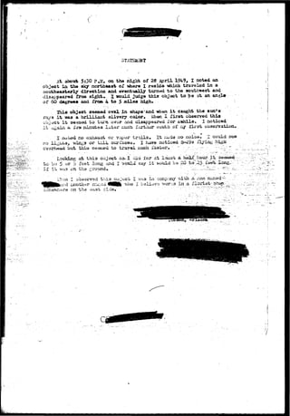 STATSapHT 
At.about 5i3O pja* oo the night of 28 April 1949, I not«d an 
object in the aky northeast of where I reside- «hich traveled in a 
southeasterly direction and eventually turned to the southwest and 
disappeared from sights X would, judge this object to be at an anal* 
of 60 degrees ana from 4 to 5 sdles high. 
2bi« object seemed oval in sha^e'&nd when i t caught the sun1 a 
ray a i t was & brilliant silvery color, uhon X first observed this 
cbjrict i t se«aed to tui*n ovor and dis«ppe<ir«d for a^diila* I noticed 
i t ii^aiii a X«5W Binufcea later auch fartiier south of ay lirst observation. 
no 
no exhaust or v^por trails. -It-ituda no nois©- I could see 
a or tail surfaces, I have noticed 3-^9s flying high" 
but thia ieu to trayel f aster 
' Looking Lg at this- objject as^I did Icr 'at least a: 1«1£_..hour.-it;:; 
•'to-bo 5 'or jS feet long and I "svbula say i f would be 20 
if it tha ; 
V,'h:in I obasi^v^d t h l a jx?Jecb I vi<-.a in ccaap^xy v&th ^a. ^m;. n^^ed;— • 
;«d £notti«r n"ii::eu 4MMlb . "vho I believe • works i n 3. Al^rist-.-^h^ 
on "the 
r ! 
 