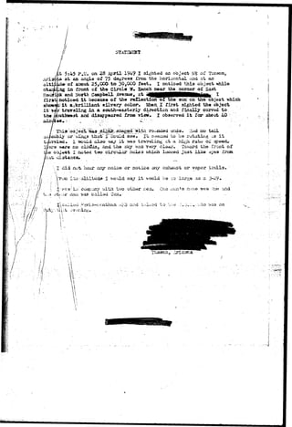 S '•  . I ; 
I"' 
H i - • -- 't^i /h••••• / I 1 
 / 
Art 36. 
aitii 
5:45 P.If, on 2B April 1949 I sighted an object NB o£ Tucson, 
at an angle oX 75 dagreas rroa the horizontal and at an 
of about 25,CCO to 30f0CO fe«t* I noticed this object *ihile 
in front of the Circl* W» Ranch near the corner of East 
and North Campbell Avenue, at '4 _ ^ _ _ _ _ . 
noticed i t because of the reCectiorv of the sun'on the object which 
oilvery color, $bei I tir3t sighted the object 
in a. scuth-eaaterly direction and finally curved to 
disappeared from view. I observed i t fcj(P about 40 
j g ^ ^ :Ud no tail 
or Wix^a that" f "uouid sae. It s^eaad to ba rotati*ig -J.3 i t 
1 would also saj i t xas traveling ct a hi^i rato oX speed* 
« i no cloifds, and the sigr WJIS vary clsjir. Toward the front o£ 
obj*ot I., no tied two girciilar holsa ^hieh looKed ouaii like ayaa Ixxaa 
'•', X did n^t- hear any noiso or notice any exhaust or vapor trails, ; 
TOSI It/i-altitudd I v.-ould say it. >vocld b© ^.3 lar?;« as c. 3-29 • 
 ' • :• 
vfium a n d 
atl Tex 
on 
1 ; 
i 
 