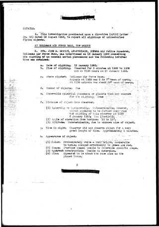 D3TAIL3» . ' * 
1* This investigation predicated upon a directive (APCSI Latter 
Ho* 35) dated 12 August 1949, t o report a l l "sightinga of 
flying ooj«ota. 
A? BCLLOMAa AIH gQRCS 3AS3, 3B3T MSXICO 
2 . pfev JOHH U. CXJSXCS, AF-375O1418, 3C«4tii Air Polic« 3 
Hollcazupin Air ?oro* Baao, «as iatoirriowwi on 13 January 1360 concerning 
Ms sighting of an unumaal a a r i a l phenomenon and the follcrwing 
i i o a TJ&A obtainedi 
a. Dat» of 
"b. Tiaa of 
12 January 1950» 
0baer^9d for 5 isiaufc«s a t 19CO to 130S 
arid ftfc 210<> houra on 12 January 135O, 
Ai r Fwrs* / 
Asiauth at 1300 7»s 5 -Ao••"7i?vS&sif-o? a 
i-Iuabsr of 
'"*v~ ":': "?^"".'"—' 
lTvl phaa<anana or pl- ta -tiiat-t; nay 
for 
*J I stance" o* co~sar, iron o&serrsrj • 
(1) Laterally OT horiio?rt.3.11yj [Tnd^^ 
object ixr>9&*T~'& to. be- 
' thso sijhrbiag of 'this obrj^ 
S ^Eaauary 1S50*. • Roj ( ) 
t:'. l'030 .'-'. 
(2) .Vr.»l» of s l a ^ t i o a ;iVca horizoat 10 to 
(3) Altitu4»* Ut5da"S©mina.bla# dua t o vejicncrsfia sis© of object* 
ia sight* Cba^rirsr did not observe object for a vary 
groat isngtii oi? tiia^» Approsiaatoly- 5 i 
(1) Color $ Fr«decdmt^!y-/7rhii» - ^arT^or ight,. s 
to l/dau3j charjgsd ©rratloally togre^n a^ 
(2) Shapp es St-arlik© shappej iiaabla bo d=st«r5»i3«i j 
(3) Apparent construct loaf Uaabla to 
{4) Sisa* Appeared to ba about tha S3U^« aiza aa tho 
Venus, 
 