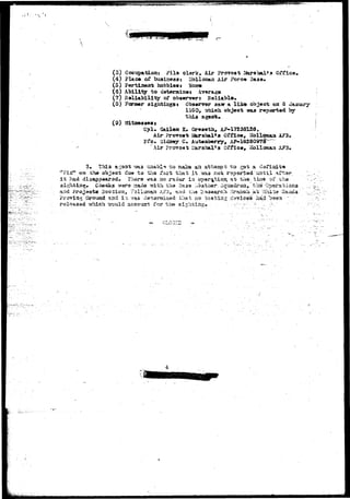 r- 
(3) Cccupaticraj Fila olerk, Air Provost 2Au*abal»a Office 
(4) Place of business* Hollosaa Air Forc<» Base* 
(5) Pertinent hobbia«j HOB* 
{6) Ability to detarmiaex Averajgo 
(7) Baliability of ob««rv»r$ RaUjibla* 
(8) Former sightiags* Observer aaw a liko objact on 3 
1050, which object was reported by 
ftitseases* 
Cpl» Sail«a K. Gr«»eth, A^- 
Air Proroat Mkr»hal»* Offle«, l 
Air iSirshal»3 O , HoXloraaa A?3» 
s l^ to 
tSFUf* -on .th» o»j«o-S dud to tlia.fact that it 
i t iad disappeared* riaar-a *a». ao raidar ia 
t o -ga-& a- <I« 
roportad -untilo 
f 
and frojaota- SQCt 
JProvirj.5 Grouad a.2it5 i t 
:,'4»ath$r- ;iq*aadr-5£i, feba' Cp-tsrab 
&z3rrsd.xi9&- t h a t no t e s t i n g cia-Yi 
h "should aceouart for t h e •sighting*. 
 