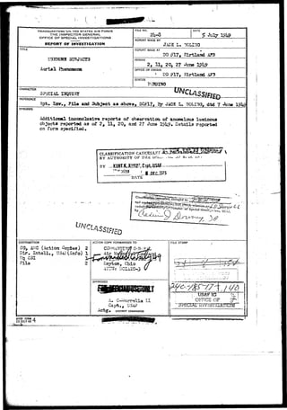.'1 
HEADQUARTERS UN.TEO STATES AIR FORCE 
THE INSPECTOR GENERAL 
OFFICE OF SPECIAL. INVESTIGATIONS 
REPORT OF INVESTIGATION 
TITLE 
OTKCffll 3UBJSCT3 
Aerial fhanotaoca 
FILE NO. DATE 
REPORT 
REPORT 
PERIOD 
OFFICE ( 
MADE BY 
MADE AT 
2, 11, 
3F ORIGIN 
i 
JACK L. 
BO m» 
20, 27 
DO #17, 
oorao 
Elrtland 
Kirtlaasi 
? 
STATUS 
CHARACTER 
SPECIAL 
REFERENCE 
and ^ Sjy J4GS L, BOLI^ dtd 7 
SYNOPSIS 
iacojnciaaivs r«p«rt» of obaervattoo of anomalous lua&noua 
objocts raport«d as of 2, 11, 20, and 2? Juca l#i?. Details reported 
on fora speciJt"Idd# 
CLASSTFrCATION 
BY AUTHORITY OF 'VilsL i«i-.- 
BY 
DATE 
DISTRIBUTION 
CG, &'C'(Acbion Coptea)' 2 
Dir, intell"., USA? (Info) 
Jq 031. . 
Fila 2 
ACTION COPY FORWARDED TO 
APPROVED 
A. I I 
DISTBtCT COMMANDEH 
FILE STAMP 
. USAFTG 
' CFFfCE OF 
AFCSI FORM vl 
23 JULY 48 T : 
• * " •** •"• i ; ' i i :.' -z) 
 