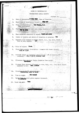 - . . • - • . 
c: 
GUIDE TO f JWBSTIGAJ: IOM 
1. Date of,Observation 
UNIDENTIFIED AERIAL OBJECTS . /' /:'^:'(•':' ?• •" 
. : ' ' ' : , i • • v ^ ; . . ' 1 ' - . ' • •' '•:.".;•• •'••' '••••::'• ' ' '• . - ' . I n c i d e n t fto..*.__ 
•: Date of Interview • 
; • . , . (>;.•. 
- i. '^ 4'y '/ ;act-:^ime'-^pf- observation (local) i^ ; Ww W& y^*<^'!%J^"£-;&:£^ 
ace ;of:Observation::^.jkjB. J^U«b%;JM^:f j^-'"^.-.^;!'^,•j:;^5i:SSS^SS 
6. 
What attracted attention to object: 
Number of objects and sketch of formation or grouping: 
Apparent size (compare to-~kncgra object,, i . e . , sun, moon,... thumb or 
f i s t at arms length): . . % 
,-».^...i.^.-^itf.-a-.:.r- -. . ----- • • 5"~*'*~ •"*?• 
3. {.Color of object: 
' . . ' • . . •  . . ."•'"•.•• 
9. Shape (|iTe graphic description '-"compare, with, known object): _- 
10. Altibuie...(Angle of elevation above-horizon - 0°_ at. 
• ..:•- --• cv.erh-ead):, ..Jtflfft*. ? ^ ^ ^ f e « a s « « ^ ^ s w f l f - " ^ j "•II:-" 
11. Direction frrjni observer olaokwise from north): 
12. Distance from observer (-Distance to tcxvn, bids;, etc.," ever which obiect 
appeared to be): 
13. lect^ 
14. Time in sight: 
15• Sjpee^(Sggg^^g^cover given angular distance): 
15. Sound and, »ckor: ' 
. - - ••!.:.--^-;^L-r:-^ r . . J.J:'^ 
 