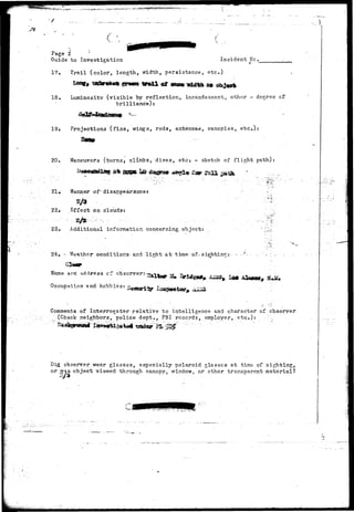 -^.^.^.^•"T.T^-.Hi^.r*^-*'"^ ' 
/ 
Page 2 ; 
Guide to Investigation Incident He. 
17, Trail (color, length, width, persistance, etc) 
3* 
18. Luminosity (visible by reflection, incandescent, other - degree of 
brilliance)? 
19i Projections (finSj wings, rods, antennae, canopies, etc.): 
20. Maneuvers (turns^ clitiibSj. dives, etc* - sketch of flight path) 
Manner of- disappearsincer 
Effect on clouds: 
23,- Additional information concerning object: 
24. •• Weather conditions-and light at tke-of- sighting:• •-. • •"•= 
Hame and address cf observer: 
Occupation 9nd hobbies: 
Comments of Interrogator relative to intelligence and character of observer 
(Check neighbors, police dept*, FBI records, employer, etc.): :-- •••; 
Did observer wear glasses, especially polaroid glasses at time of sighting, 
or was object viewed through canopy, window, or ether transparent material? 
 