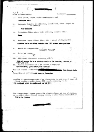 Page 2 ' 
Guide to Investigation Incident lie 
17. Trail (color, length, width> persistance, etc-) 
18. Luminosity (visible by reflection, incandescent, other - degree cf 
.,...' brilliance): 
19. Projections (fins, wings, rods* antennae, canopies/ etc/): 
20. Maneuvers (turns, climbs, dives, etc. - sketch of flight path) 
21, Manner of disappearance: 
22» Effect on clouds: 
to 
23. Additional information concerning object: 
24» Tfeathor conditions and light at time of sighting: 
Name sr.d address cf observer? 
Occupation nnd hobbies: 4aJ 
Comments of Interrogator relative to intelligence and character of observe 
-(Check neighborsrpalice dept., FBI records, employer,, etc.): 
Did. observer wear glasses^ especially polaroid glasses at time of sighting, 
or was object viewed through canopy, window,, or other transparent material? 
 